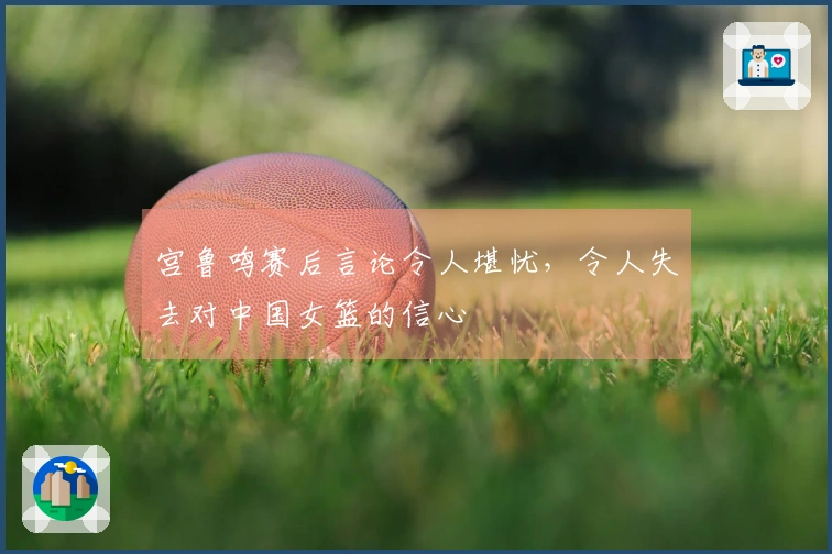 宫鲁鸣赛后言论令人堪忧，令人失去对中国女篮的信心