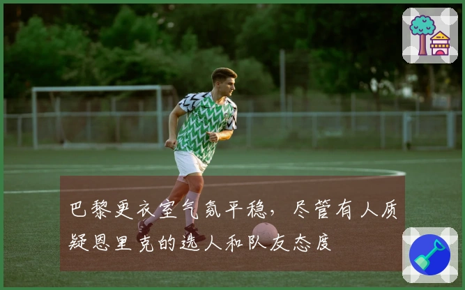 巴黎更衣室气氛平稳，尽管有人质疑恩里克的选人和队友态度