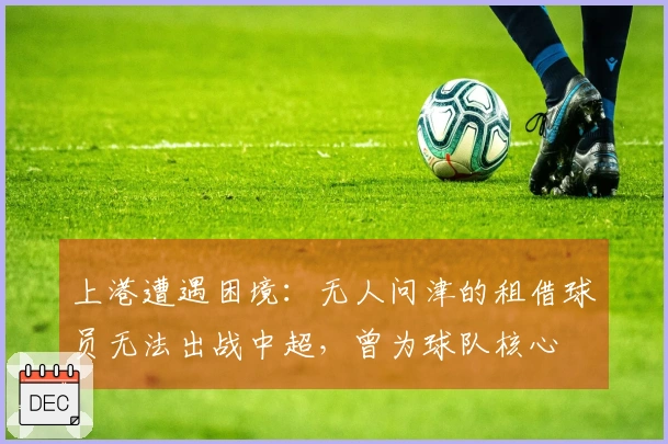 上港遭遇困境：无人问津的租借球员无法出战中超，曾为球队核心