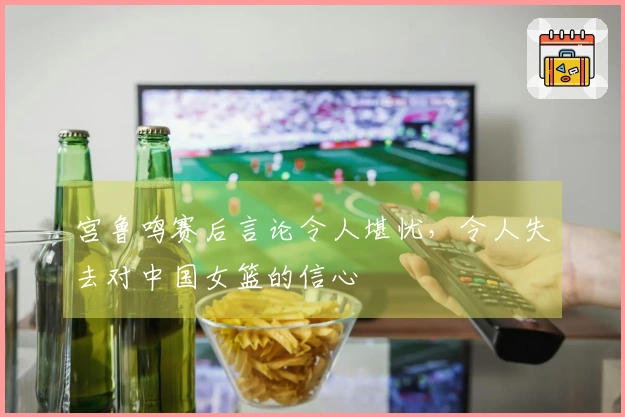 宫鲁鸣赛后言论令人堪忧，令人失去对中国女篮的信心