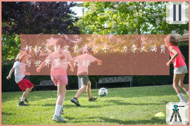 郑钦文锁定首秀对手，力争大满贯与世界第一目标