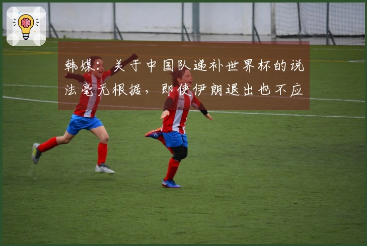 韩媒：关于中国队递补世界杯的说法毫无根据，即使伊朗退出也不应归于此