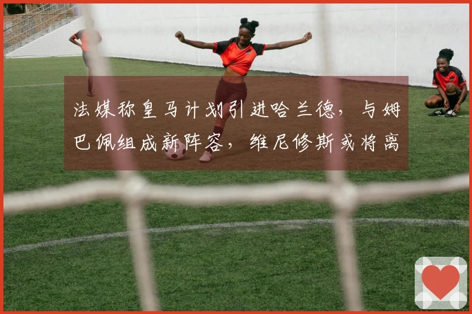 法媒称皇马计划引进哈兰德，与姆巴佩组成新阵容，维尼修斯或将离队