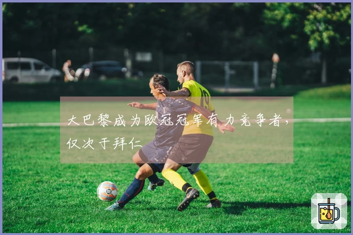 大巴黎成为欧冠冠军有力竞争者，仅次于拜仁
