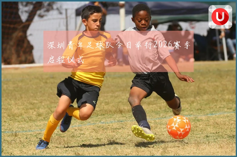 深圳青年足球队今日举行2026赛季启程仪式