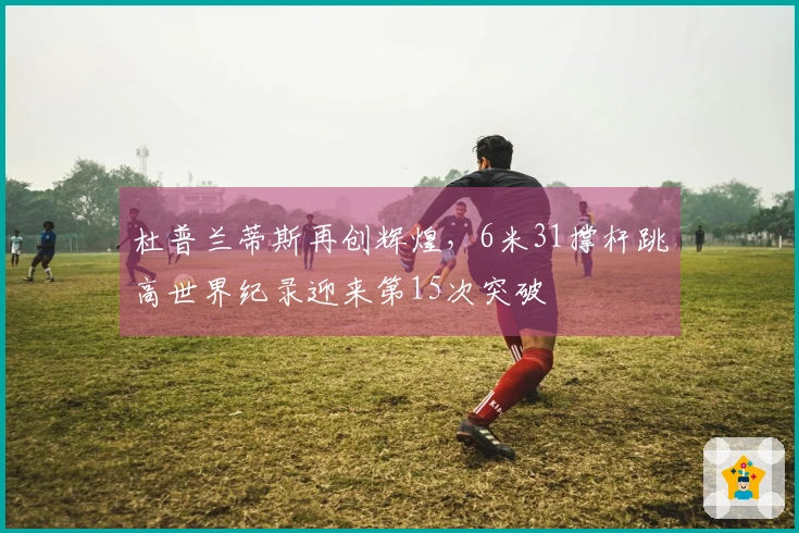 杜普兰蒂斯再创辉煌，6米31撑杆跳高世界纪录迎来第15次突破