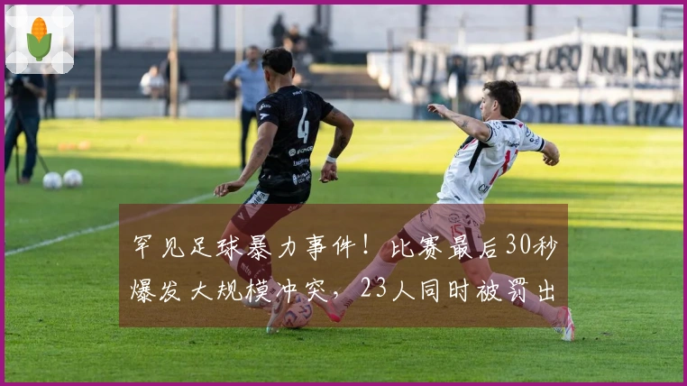 罕见足球暴力事件！比赛最后30秒爆发大规模冲突，23人同时被罚出场