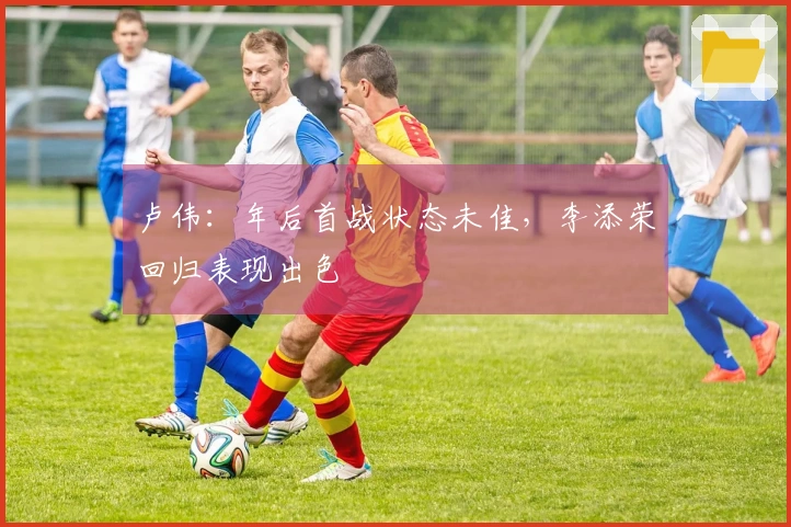 卢伟：年后首战状态未佳，李添荣回归表现出色